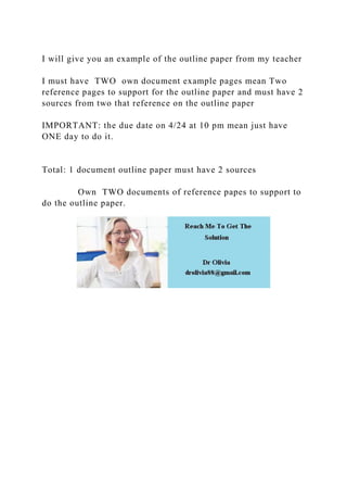 I will give you an example of the outline paper from my teacher
I must have TWO own document example pages mean Two
reference pages to support for the outline paper and must have 2
sources from two that reference on the outline paper
IMPORTANT: the due date on 4/24 at 10 pm mean just have
ONE day to do it.
Total: 1 document outline paper must have 2 sources
Own TWO documents of reference papes to support to
do the outline paper.
 