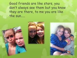 Good friends are like stars, you don’t always see them but you know they are there, to me you are like the sun…..
