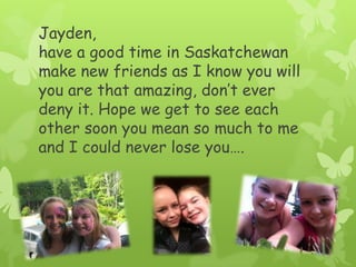 Jayden, have a good time in Saskatchewan make new friends as I know you will you are that amazing, don’t ever deny it. Hope we get to see each other soon you mean so much to me and I could never lose you….
