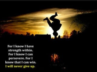 For I know I have
strength within.
For I know I can
persevere. For I
know that I can win.
I will never give up.

 