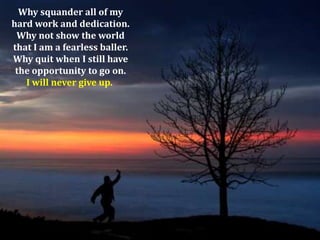 Why squander all of my
hard work and dedication.
Why not show the world
that I am a fearless baller.
Why quit when I still have
the opportunity to go on.
I will never give up.

 