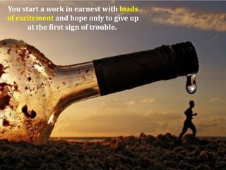 You start a work in earnest with loads
of excitement and hope only to give up
at the first sign of trouble.

 