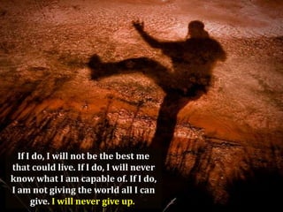 If I do, I will not be the best me
that could live. If I do, I will never
know what I am capable of. If I do,
I am not giving the world all I can
give. I will never give up.

 