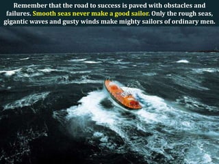 Remember that the road to success is paved with obstacles and
failures. Smooth seas never make a good sailor. Only the rough seas,
gigantic waves and gusty winds make mighty sailors of ordinary men.

 