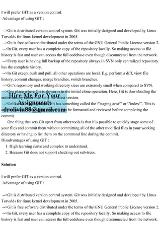 I will prefer GIT as a version control.
Advantage of using GIT :
-->Git is distributed version control system. Git was initially designed and developed by Linus
Torvalds for linux kernel development in 2005.
-->Git is free software distributed under the terms of the GNU General Public License version 2.
-->In Git, every user has a complete copy of the repository locally. So making access to file
history is fast and user can access the full codebase even though disconnected from the network.
-->Every user is having full backup of the repository always.In SVN only centralized repository
has the complete history.
-->In Git except push and pull, all other operations are local. E.g. perform a diff, view file
history, commit changes, merge branches, switch branches.
-->Git’s repository and working directory sizes are extremely small when compared to SVN.
-->One place where Git is slower is in the initial clone operation. Here, Git is downloading the
entire history rather than only the latest version.
-->Unlike the other systems, Git has something called the "staging area" or "index". This is
an intermediate area where commits can be formatted and reviewed before completing the
commit.
One thing that sets Git apart from other tools is that it's possible to quickly stage some of
your files and commit them without committing all of the other modified files in your working
directory or having to list them on the command line during the commit.
Disadvantages of using GIT :
1. High learning curve and complex to understand.
2. Because Git does not support checking out sub-trees.
Solution
I will prefer GIT as a version control.
Advantage of using GIT :
-->Git is distributed version control system. Git was initially designed and developed by Linus
Torvalds for linux kernel development in 2005.
-->Git is free software distributed under the terms of the GNU General Public License version 2.
-->In Git, every user has a complete copy of the repository locally. So making access to file
history is fast and user can access the full codebase even though disconnected from the network.
 