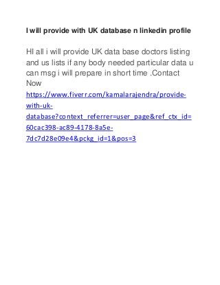 I will provide with UK database n linkedin profile
HI all i will provide UK data base doctors listing
and us lists if any body needed particular data u
can msg i will prepare in short time .Contact
Now
https://www.fiverr.com/kamalarajendra/provide-
with-uk-
database?context_referrer=user_page&ref_ctx_id=
60cac398-ac89-4178-8a5e-
7dc7d28e09e4&pckg_id=1&pos=3
 
