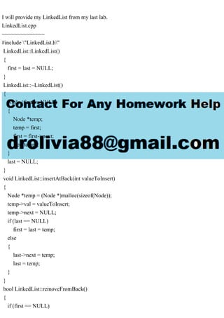 I will provide my LinkedList from my last lab.
LinkedList.cpp
~~~~~~~~~~~~~~
#include "LinkedList.h"
LinkedList::LinkedList()
{
first = last = NULL;
}
LinkedList::~LinkedList()
{
while (first != NULL)
{
Node *temp;
temp = first;
first = first->next;
free(temp);
}
last = NULL;
}
void LinkedList::insertAtBack(int valueToInsert)
{
Node *temp = (Node *)malloc(sizeof(Node));
temp->val = valueToInsert;
temp->next = NULL;
if (last == NULL)
first = last = temp;
else
{
last->next = temp;
last = temp;
}
}
bool LinkedList::removeFromBack()
{
if (first == NULL)