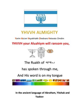 arim a'am eyokhiakh hedvaro etorato Omdim
The Ruakh of
has spoken through me,
And His word is on my tongue
In the ancient language of AbraHam, Yitzhak and
Yaakov
 
