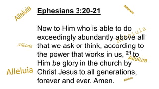 Ephesians 3:20-21
Now to Him who is able to do
exceedingly abundantly above all
that we ask or think, according to
the power that works in us, 21 to
Him be glory in the church by
Christ Jesus to all generations,
forever and ever. Amen.
