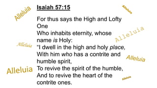 Isaiah 57:15
For thus says the High and Lofty
One
Who inhabits eternity, whose
name is Holy:
“I dwell in the high and holy place,
With him who has a contrite and
humble spirit,
To revive the spirit of the humble,
And to revive the heart of the
contrite ones.
