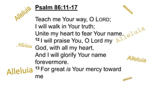 Psalm 86:11-17
Teach me Your way, O LORD;
I will walk in Your truth;
Unite my heart to fear Your name.
12 I will praise You, O Lord my
God, with all my heart,
And I will glorify Your name
forevermore.
13 For great is Your mercy toward
me
 