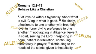 Romans 12:9-13
Behave Like a Christian
9 Let love be without hypocrisy. Abhor what
is evil. Cling to what is good. 10 Be kindly
affectionate to one another with brotherly
love, in honor giving preference to one
another; 11 not lagging in diligence, fervent
in spirit, serving the Lord; 12 rejoicing in
hope, patient in tribulation, continuing
steadfastly in prayer; 13 distributing to the
needs of the saints, given to hospitality.