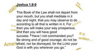 Joshua 1:8-9
This Book of the Law shall not depart from
your mouth, but you shall meditate in it
day and night, that you may observe to do
according to all that is written in it. For
then you will make your way prosperous,
and then you will have good
success. 9 Have I not commanded you?
Be strong and of good courage; do not be
afraid, nor be dismayed, for the LORD your
God is with you wherever you go.”
 