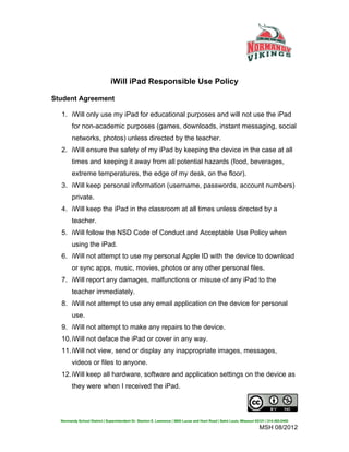 iWill iPad Responsible Use Policy	
  
Student Agreement

   1. iWill only use my iPad for educational purposes and will not use the iPad
         for non-academic purposes (games, downloads, instant messaging, social
         networks, photos) unless directed by the teacher.
   2. iWill ensure the safety of my iPad by keeping the device in the case at all
         times and keeping it away from all potential hazards (food, beverages,
         extreme temperatures, the edge of my desk, on the floor).
   3. iWill keep personal information (username, passwords, account numbers)
         private.
   4. iWill keep the iPad in the classroom at all times unless directed by a
         teacher.
   5. iWill follow the NSD Code of Conduct and Acceptable Use Policy when
         using the iPad.
   6. iWill not attempt to use my personal Apple ID with the device to download
         or sync apps, music, movies, photos or any other personal files.
   7. iWill report any damages, malfunctions or misuse of any iPad to the
         teacher immediately.
   8. iWill not attempt to use any email application on the device for personal
         use.
   9. iWill not attempt to make any repairs to the device.
   10. iWill not deface the iPad or cover in any way.
   11. iWill not view, send or display any inappropriate images, messages,
         videos or files to anyone.
   12. iWill keep all hardware, software and application settings on the device as
         they were when I received the iPad.




iWill Responsible Use Policy by Normandy School District is licensed under aCreative Commons
Attribution-NonCommercial 3.0 Unported License.
   Normandy School District | Superintendent Dr. Stanton E. Lawrence | 3855 Lucas and Hunt Road | Saint Louis, Missouri 63121 | 314.493.0400

                                                                                                                          MSH 08/2012
 