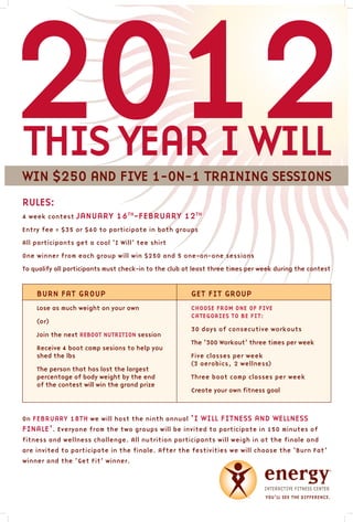 2012
thIs yeaR I WIll
WIn $250 and FIve 1-On-1 tRaInInG sessIOns
Rules:
4 week contest   JanuaRy 16th-FebRuaRy 12th
entry fee = $35 or $60 to participate in both groups

all participants get a cool ‘I Will’ tee shirt

One winner from each group will win $250 and 5 one-on-one sessions

to qualify all participants must check-in to the club at least three times per week during the contest



    buRn Fat GROuP                                     Get FIt GROuP
    lose as much weight on your own                    ChOOse FROm One OF FIve
                                                       CateGORIes tO be FIt:
    (or)
                                                       30 days of consecutive workouts
    Join the next RebOOt nutRItIOn session
                                                       the ‘300 Workout’ three times per week
    Receive 4 boot camp sesions to help you
    shed the lbs                                       Five classes per week
                                                       (3 aerobics, 2 wellness)
    the person that has lost the largest
    percentage of body weight by the end               three boot camp classes per week
    of the contest will win the grand prize
                                                       Create your own fitness goal



On FebRuaRy 18th we will host the ninth annual         ‘I WIll FItness and Wellness
FInale’. everyone from the two groups will be invited to participate in 150 minutes of
fitness and wellness challenge. all nutrition participants will weigh in at the finale and
are invited to participate in the finale. after the festivities we will choose the ‘burn Fat’
winner and the ‘Get Fit’ winner.
 