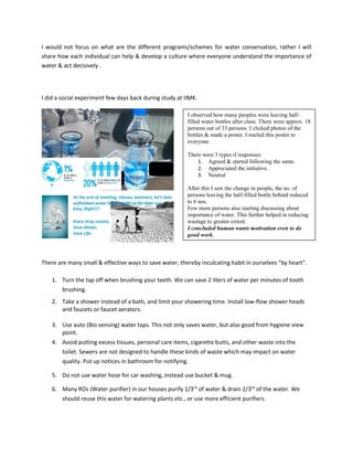 I would not focus on what are the different programs/schemes for water conservation, rather I will
share how each individual can help & develop a culture where everyone understand the importance of
water & act decisively .
I did a social experiment few days back during study at IIMK.
There are many small & effective ways to save water, thereby inculcating habit in ourselves “by heart”.
1. Turn the tap off when brushing your teeth. We can save 2 liters of water per minutes of tooth
brushing.
2. Take a shower instead of a bath, and limit your showering time. Install low-flow shower heads
and faucets or faucet aerators.
3. Use auto (Bio sensing) water taps. This not only saves water, but also good from hygiene view
point.
4. Avoid putting excess tissues, personal care items, cigarette butts, and other waste into the
toilet. Sewers are not designed to handle these kinds of waste which may impact on water
quality. Put up notices in bathroom for notifying.
5. Do not use water hose for car washing, instead use bucket & mug.
6. Many ROs (Water purifier) in our houses purify 1/3rd
of water & drain 2/3rd
of the water. We
should reuse this water for watering plants etc., or use more efficient purifiers.
I observed how many peoples were leaving half-
filled water bottles after class. There were approx. 18
persons out of 33 persons. I clicked photos of the
bottles & made a poster. I mailed this poster to
everyone.
There were 3 types if responses:
1. Agreed & started following the same.
2. Appreciated the initiative.
3. Neutral
After this I saw the change in people, the no. of
persons leaving the half-filled bottle behind reduced
to 6 nos.
Few more persons also starting discussing about
importance of water. This further helped in reducing
wastage to greater extent.
I concluded human wants motivation even to do
good work.
 
