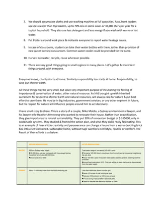 7. We should accumulate cloths and use washing machine at full capacities. Also, front loaders
uses less water than top loaders, up to 70% less in some cases or 36,000 liters per year for a
typical household. They also use less detergent and less energy if you wash with warm or hot
water.
8. Put Posters around work place & motivate everyone to report water leakage issues.
9. In case of classrooms, student can take their water bottles with them, rather than provision of
new water bottles in classroom. Common water cooler could be provided for the same.
10. Harvest rainwater, recycle, reuse wherever possible.
11. There are very good things going in small regions in many places. Let’s gather & share best
things around, with everyone.
Everyone knows, charity starts at home. Similarly responsibility too starts at home. Responsibility, to
save our Mother earth.
All these things may be very small, but solve very important purpose of inculcating the feeling of
importance & conservation of water, other natural resource. A child brought up with inherited
sacrament for respect to Mother Earth and natural resources, will always care for nature & put best
effort to save them. He may be in big industries, government services, or any other segment in future,
but his respect for nature will influence people around him to act decisively.
I have small story to share. This is a story of a couple, Mike Mobbs, a Sydney environmental lawyer, and
his lawyer wife Heather Armstrong who wanted to renovate their house. Rather than beautification,
they give importance to natural sustainability. They put 30% of renovation budget of $ 165000, only in
sustainable systems. They studied & framed the action plan, and what they did is really fascinating. This
is an example of how a little creativity and perseverance can change a house from a waste-belching brick
box into a self-contained, sustainable home, without huge sacrifices in lifestyle, routine or comfort. The
Result of their efforts is as below:
BEFORE RENOVATIONS AFTER RENOVATIONS
WATER All from Sydney water supply
125 000 litres per year compared with the average Sydney
household which uses 256 000 litres
annual cost about $450
Total water usage is now about 225 000 L/year -
The same 125 000 litres is now drawn from the roof (and an occasional neighbourly
top-up), plus
About 100 000 L/year of recycled waste water used for gardens, washing machine
and toilet
Annual fixed costs about $370. This cost will be nil when the house is disconnected
from the water supply.
POWER About 23 kWh/day drawn from the NSW electricity grid Less than 6kWh/day drawn from the grid
Saves 4.3 tonnes of coal burning per year
Reduces CO2 pollution by 8.3 tonnes per year
Annual saving of about $860 in electricity bills
Expect to become net electricity provider by 1999
 