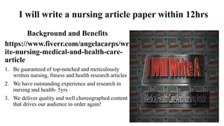 I will write a nursing article paper within 12hrs
Background and Benefits
https://www.fiverr.com/angelacarps/wr
ite-nursing-medical-and-health-care-
article
1. Be guaranteed of top-notched and meticulously
written nursing, fitness and health research articles
2. We have outstanding experience and research in
nursing and health- 5yrs
3. We deliver quality and well choreographed content
that drives our audience to order again!
 