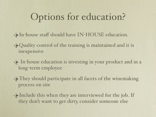 Options for education?
In-house staﬀ should have IN-HOUSE education.

Quality control of the training is maintained and it is
inexpensive

 In-house education is investing in your product and in a
long-term employee

They should participate in all facets of the winemaking
process on site

Include this when they are interviewed for the job. If
they don’t want to get dirty, consider someone else
 