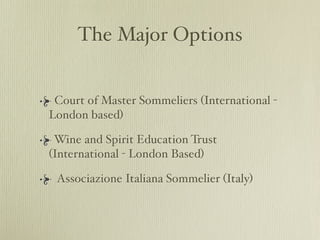 The Major Options


 Court of Master Sommeliers (International -
London based)

 Wine and Spirit Education Trust
(International - London Based)

 Associazione Italiana Sommelier (Italy)
 