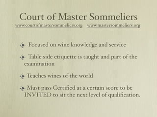 Court of Master Sommeliers
www.courtofmastersommeliers.org   www.mastersommeliers.org



      Focused on wine knowledge and service

     Table side etiquette is taught and part of the
    examination

     Teaches wines of the world

     Must pass Certiﬁed at a certain score to be
    INVITED to sit the next level of qualiﬁcation.
 