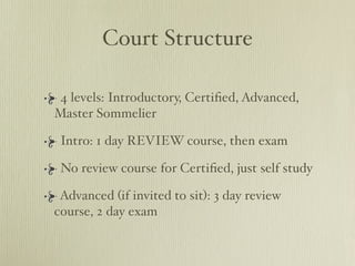 Court Structure

 4 levels: Introductory, Certiﬁed, Advanced,
Master Sommelier

 Intro: 1 day REVIEW course, then exam

 No review course for Certiﬁed, just self study

 Advanced (if invited to sit): 3 day review
course, 2 day exam
 