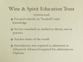 Wine & Spirit Education Trust
                 www.wset.co.uk
  Focused entirely on “bookish” wine
 knowledge.

  Service standards as studied as theory, not as
 practice

  Teaches wines of the world

  Introductory not required as admission to
 Advanced, Advanced required for admission to
 Diploma
 