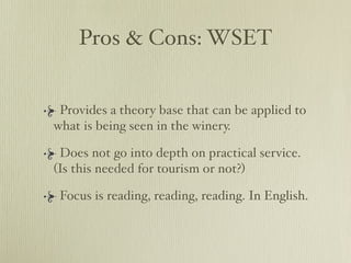 Pros & Cons: WSET


 Provides a theory base that can be applied to
what is being seen in the winery.

 Does not go into depth on practical service.
(Is this needed for tourism or not?)

 Focus is reading, reading, reading. In English.
 