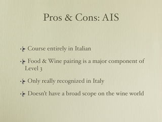 Pros & Cons: AIS

 Course entirely in Italian

 Food & Wine pairing is a major component of
Level 3

 Only really recognized in Italy

 Doesn’t have a broad scope on the wine world
 