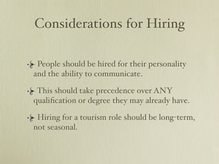 Considerations for Hiring

 People should be hired for their personality
and the ability to communicate.

 This should take precedence over ANY
qualiﬁcation or degree they may already have.

 Hiring for a tourism role should be long-term,
not seasonal.
 
