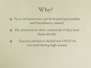 Why?
Facts and processes can be learned personality
           and friendliness cannot!

Pay attention to their credentials if they have
                them already

  Tourism initiatives should not ONLY be
       executed during high-season
 