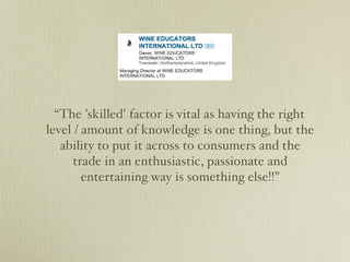 “The 'skilled' factor is vital as having the right
level / amount of knowledge is one thing, but the
   ability to put it across to consumers and the
      trade in an enthusiastic, passionate and
        entertaining way is something else!!”
 