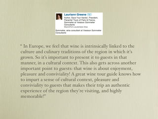 “ In Europe, we feel that wine is intrinsically linked to the
culture and culinary traditions of the region in which it's
grown. So it's important to present it to guests in that
manner, in a cultural context. This also gets across another
important point to guests: that wine is about enjoyment,
pleasure and conviviality! A great wine tour guide knows how
to impart a sense of cultural context, pleasure and
conviviality to guests that makes their trip an authentic
experience of the region they're visiting, and highly
memorable!”
 