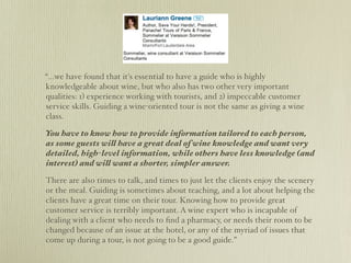 “...we have found that it's essential to have a guide who is highly
knowledgeable about wine, but who also has two other very important
qualities: 1) experience working with tourists, and 2) impeccable customer
service skills. Guiding a wine-oriented tour is not the same as giving a wine
class.

You have to know how to provide information tailored to each person,
as some guests will have a great deal of wine knowledge and want very
detailed, high-level information, while others have less knowledge (and
interest) and will want a shorter, simpler answer.

There are also times to talk, and times to just let the clients enjoy the scenery
or the meal. Guiding is sometimes about teaching, and a lot about helping the
clients have a great time on their tour. Knowing how to provide great
customer service is terribly important. A wine expert who is incapable of
dealing with a client who needs to ﬁnd a pharmacy, or needs their room to be
changed because of an issue at the hotel, or any of the myriad of issues that
come up during a tour, is not going to be a good guide.”
 