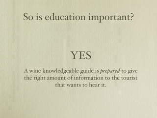 So is education important?


                  YES
A wine knowledgeable guide is prepared to give
the right amount of information to the tourist
            that wants to hear it.
 