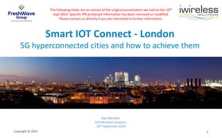 Copyright © 2019 1
Smart IOT Connect - London
5G hyperconnected cities and how to achieve them
Ravi Mondair
CEO Wireless Solutions
10th September 2019
The following slides are an extract of the original presentation we had on the 10th
sept 2019. Specific IPR protected information has been removed or modified.
Please contact us directly if you are interested in further information.
 