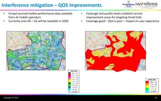 Copyright © 2019
Interference mitigation – QOS improvements
[Min, -13]
[-13, -10]
[-10, -7]
[-7, -4]
[-4, Max]
RSRQ (dB)
RSRP (dBm)
[Min, -121]
[-121, -118]
[-118, -116]
[-116, -113]
[-113, -110]
[-110, -105]
[-105, -95]
[-95, -80]
[-80, -65]
[-65, Max]
10
• Crowd sourced mobile performance data available
from all mobile operators
• Currently only 4G – 5G will be available in 2020
• Coverage and quality levels establish service
improvement areas for targeting Small Cells
• Coverage good – QoS is poor – impact on user experience
14
 