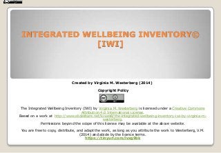 INTEGRATED WELLBEING INVENTORY©
[IWI]

Created by Virginia M. Westerberg (2014)
Copyright Policy

The Integrated Wellbeing Inventory (IWI) by Virginia M. Westerberg is licensed under a Creative Commons
Attribution 4.0 International License.
Based on a work at http://www.slideshare.net/kiwes8/the-integrated-wellbeing-inventory-iwi-by-virginia-mwesterberg.
Permissions beyond the scope of this license may be available at the above website.

You are free to copy, distribute, and adapt the work, as long as you attribute the work to Westerberg, V.M.
(2014) and abide by the licence terms.
https://tinyurl.com/lvxg9bk

 