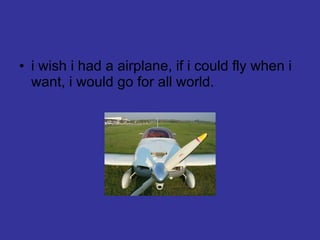i wish i had a airplane, if i could fly when i want, i would go for all world. 