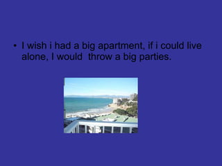 I wish i had a big apartment, if i could live alone, I would  throw a big parties. 