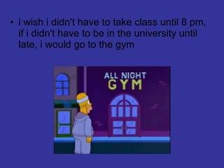 i wish i didn't have to take class until 8 pm, if i didn't have to be in the university until late, i would go to the gym 