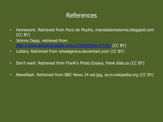 References
? Homework. Retrieved from Poco de Mucho, mariadolorestorres.blogspot.com
(CC BY)
? Johnny Depp, retrieved from
http://www.arteyfotografia.com.ar/658/fotos/27145/ (CC BY)
? Lottery. Retrieved from wheelgenius.deviantart.com (CC BY)
? Dont want. Retrieved from Frank's Photo Essays, frank.itlab.us (CC BY)
? Newsflash. Retrieved from BBC News 24 set.jpg, es.m.wikipedia.org (CC BY)
 