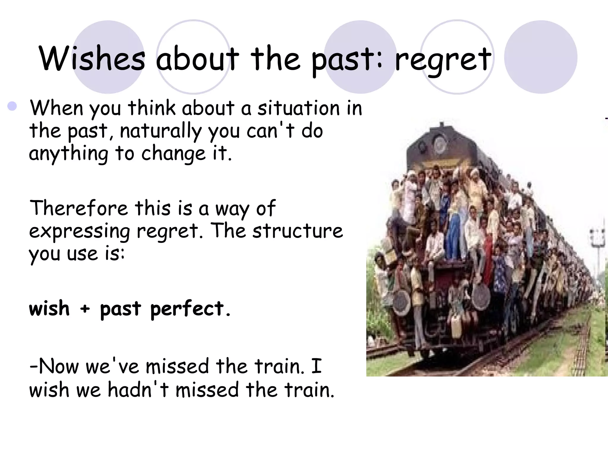 Wishes about the past: regret When you think about a situation in the past, naturally you can't do anything to change it.  Therefore this is a way of expressing regret. The structure you use is: wish + past perfect.  - Now we've missed the train. I wish we hadn't missed the train. 