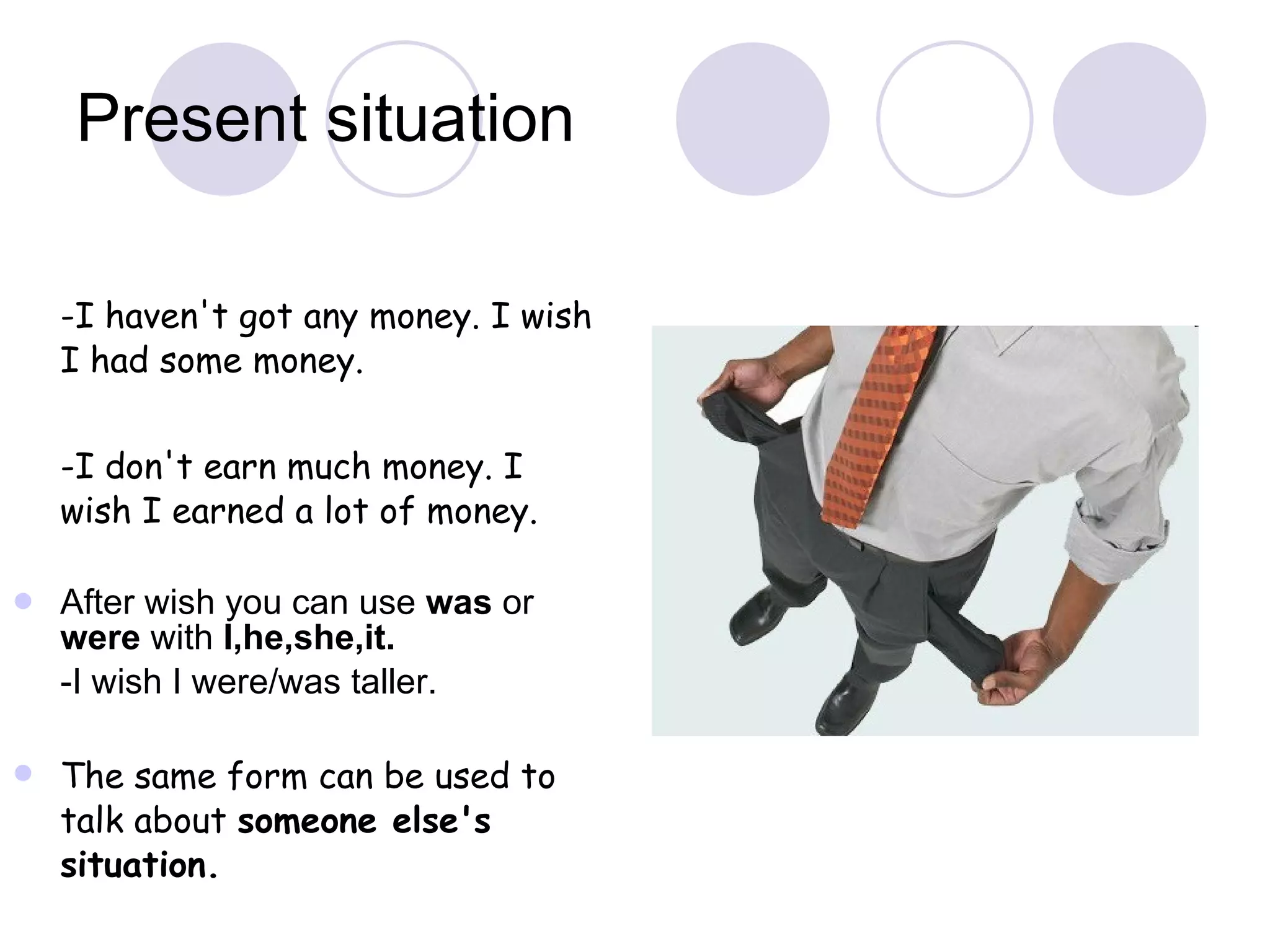 Present situation -I haven't got any money. I wish I had some money. -I don't earn much money. I wish I earned a lot of money. After wish you can use  was  or  were  with  I,he,she,it.  -I wish I were/was taller. The same form can be used to talk about  someone else's situation.  