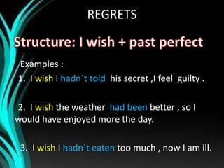 REGRETS
Examples :
1. I wish I hadn´t told his secret ,I feel guilty .
2. I wish the weather had been better , so I
would have enjoyed more the day.
3. I wish I hadn´t eaten too much , now I am ill.
 