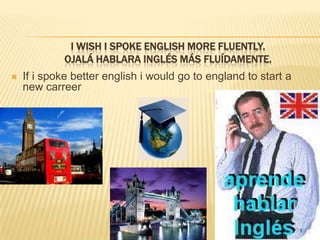 I wish I spokeEnglish more fluently.Ojalá hablara inglés más fluídamente.If i spokebetterenglish i wouldgotoenglandtostart a new carreer