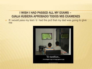 I wish I hadpassedall my exams – ojala hubiera aprobado todos mis examenesIf i wouldpass my test i´dhadthe ps3 that my dad wasgoingtogive me  