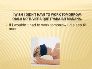 I wish I didn't have to work tomorrow.Ojalá no tuvieraquetrabajarmañana.If i wouldn´thadtoworktomorrowi´dsleeptillnoon