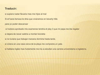 Traducir:si supiera nadar llevaria mas mis hijos al marSi el fuera famoso le diria que vivieramos en beverlyhillspara yo poder descansar si hubiera aprobado mis examenestendria el play 3 que mi papa me iba regalarsi dejara de nevar saldria a montar bicicletasi no tuviera que trabajar mananadormiria hasta tarde.si viviera en una casa cerca de la playa me compraria un yate.si hablara ingles mas fuidamente me iria a estudiar una carrera universitaria a inglaterra.