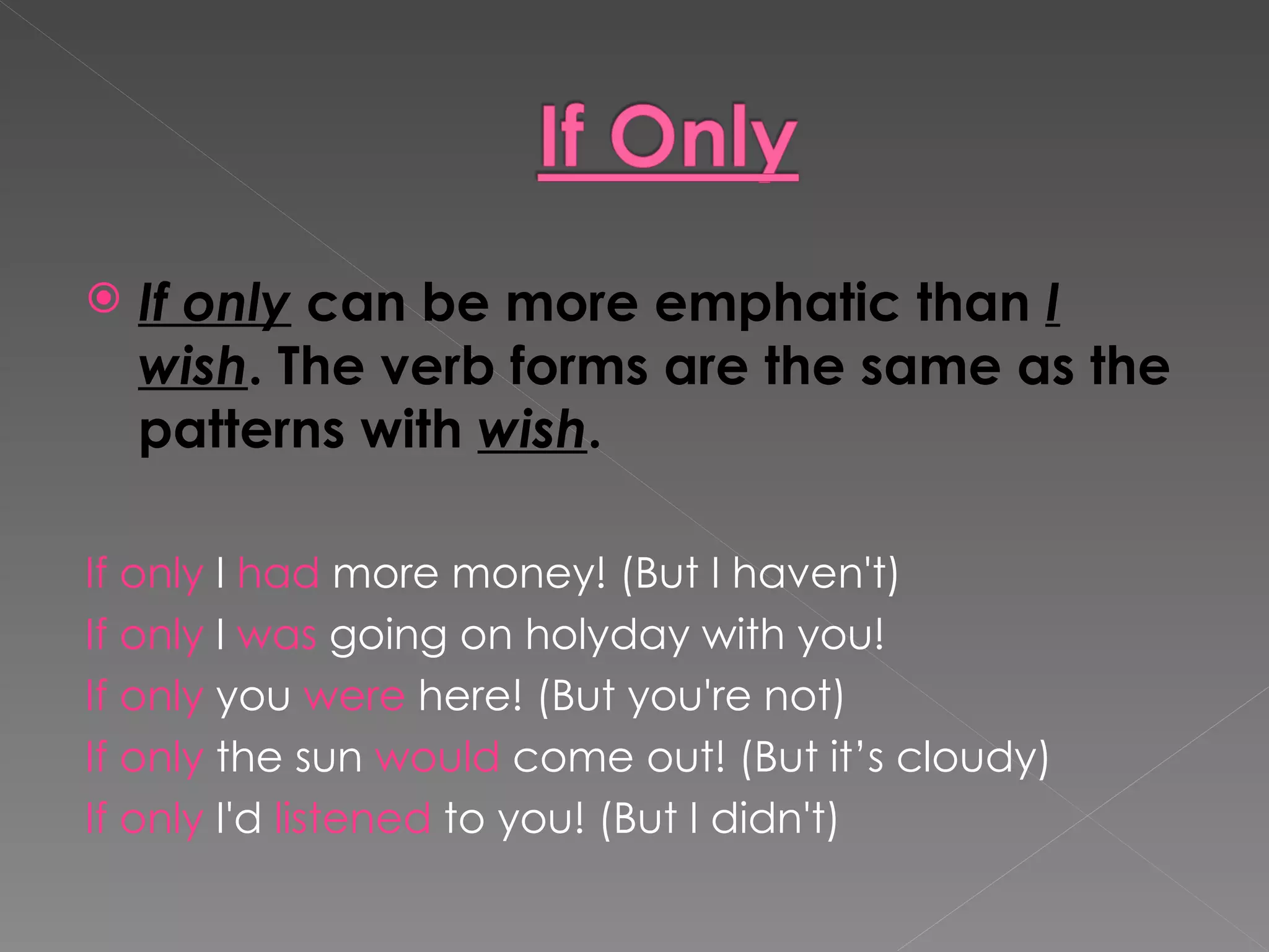 If only  can be more emphatic than  I wish . The verb forms are the same as the patterns with  wish . If only  I  had  more money! (But I haven't) If only  I  was  going on holyday with you! If only  you  were  here! (But you're not) If only  the sun  would  come out! (But it’s cloudy) If only  I'd  listened  to you! (But I didn't) 